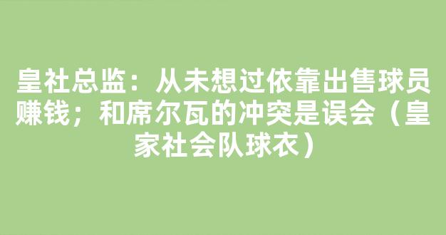 皇社总监：从未想过依靠出售球员赚钱；和席尔瓦的冲突是误会（皇家社会队球衣）