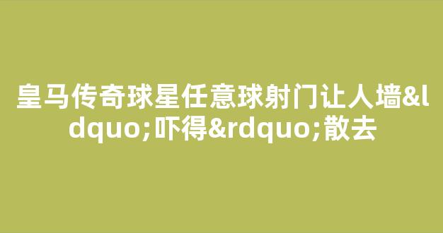 皇马传奇球星任意球射门让人墙“吓得”散去