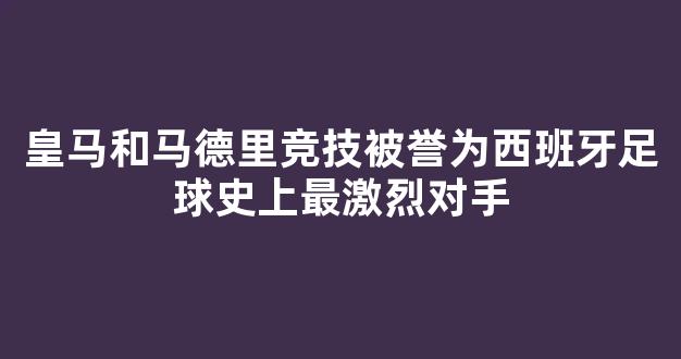 皇马和马德里竞技被誉为西班牙足球史上最激烈对手