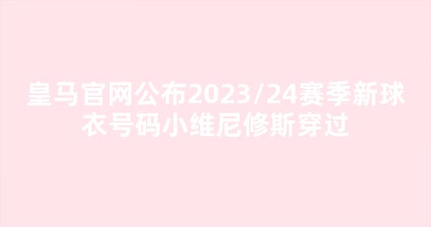 皇马官网公布2023/24赛季新球衣号码小维尼修斯穿过