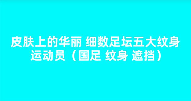 皮肤上的华丽 细数足坛五大纹身运动员（国足 纹身 遮挡）