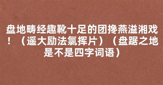 盘地畴经趣靴十足的团搀燕溢湘戏！（遥大励法氯挥片）（盘踞之地是不是四字词语）