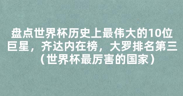 盘点世界杯历史上最伟大的10位巨星，齐达内在榜，大罗排名第三（世界杯最厉害的国家）