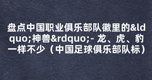 盘点中国职业俱乐部队徽里的“神兽”- 龙、虎、豹一样不少（中国足球俱乐部队标）