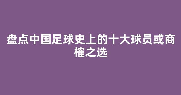 盘点中国足球史上的十大球员或商榷之选