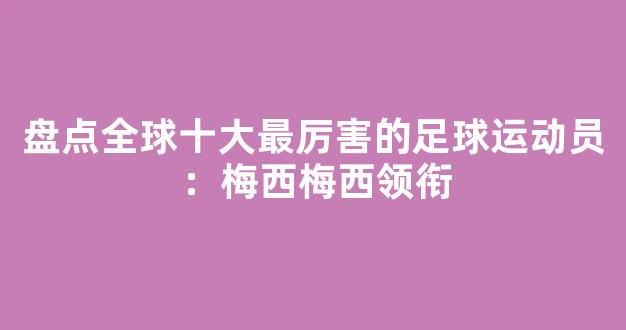 盘点全球十大最厉害的足球运动员：梅西梅西领衔