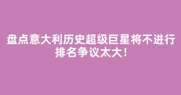 盘点意大利历史超级巨星将不进行排名争议太大！