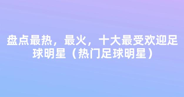 盘点最热，最火，十大最受欢迎足球明星（热门足球明星）