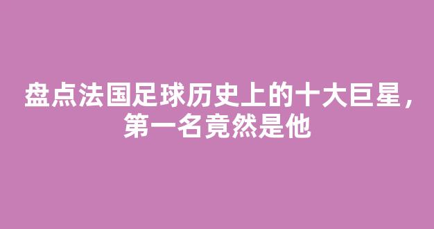 盘点法国足球历史上的十大巨星，第一名竟然是他