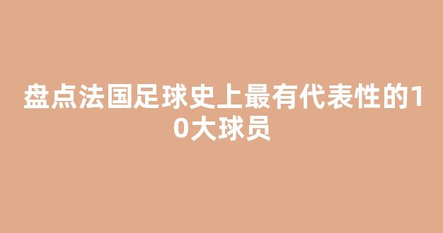 盘点法国足球史上最有代表性的10大球员