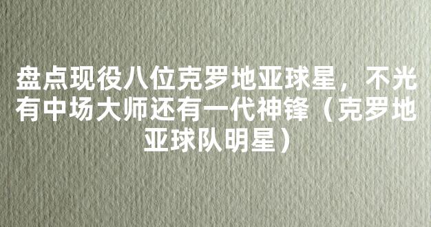 盘点现役八位克罗地亚球星，不光有中场大师还有一代神锋（克罗地亚球队明星）