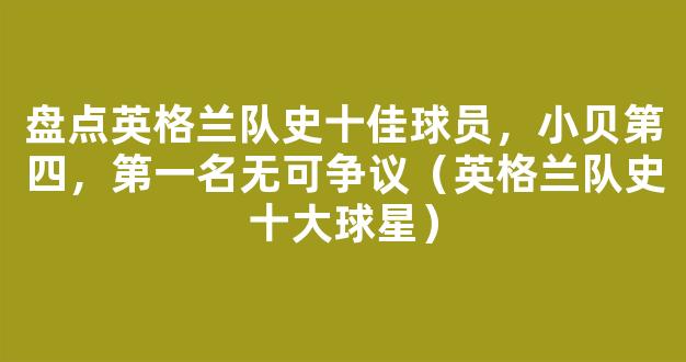 盘点英格兰队史十佳球员，小贝第四，第一名无可争议（英格兰队史十大球星）