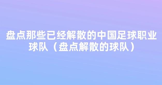 盘点那些已经解散的中国足球职业球队（盘点解散的球队）