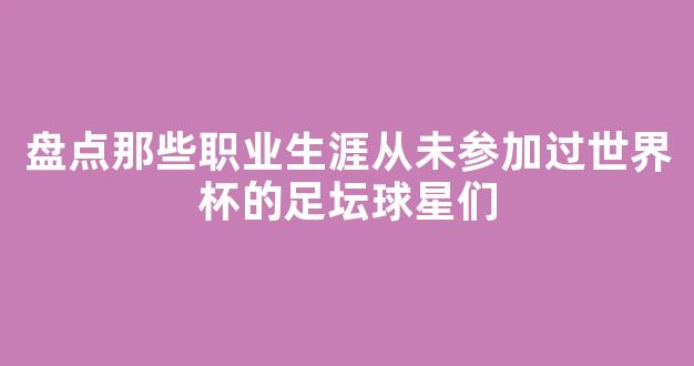 盘点那些职业生涯从未参加过世界杯的足坛球星们