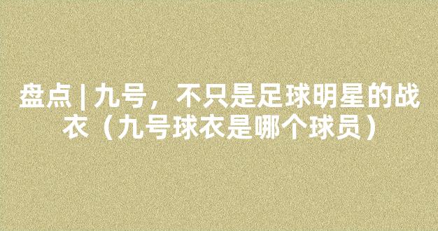 盘点 | 九号，不只是足球明星的战衣（九号球衣是哪个球员）