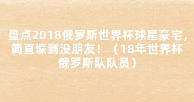 盘点2018俄罗斯世界杯球星豪宅，简直壕到没朋友！（18年世界杯俄罗斯队队员）