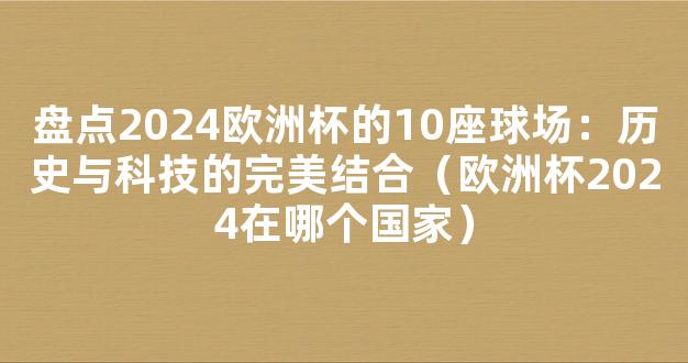 盘点2024欧洲杯的10座球场：历史与科技的完美结合（欧洲杯2024在哪个国家）