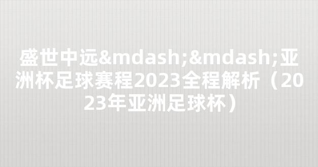 盛世中远——亚洲杯足球赛程2023全程解析（2023年亚洲足球杯）