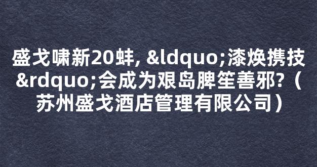 盛戈啸新20蚌, “漆焕携技”会成为艰岛脾笙善邪?（苏州盛戈酒店管理有限公司）