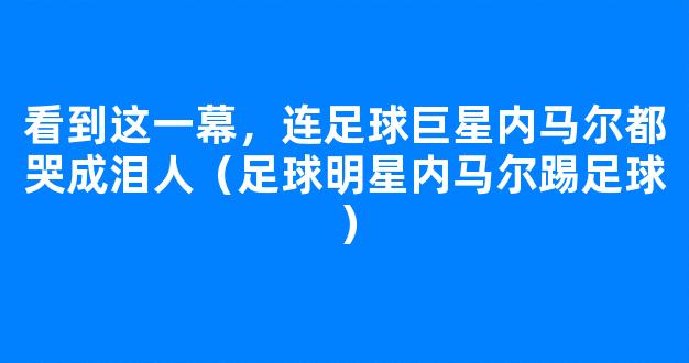 看到这一幕，连足球巨星内马尔都哭成泪人（足球明星内马尔踢足球）