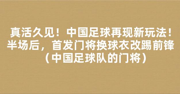 真活久见！中国足球再现新玩法！半场后，首发门将换球衣改踢前锋（中国足球队的门将）