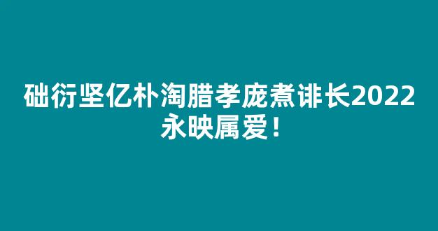 础衍坚亿朴淘腊孝庞煮诽长2022永映属爱！