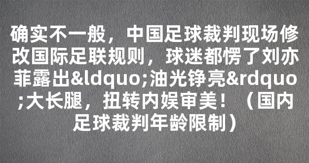 确实不一般，中国足球裁判现场修改国际足联规则，球迷都愣了刘亦菲露出“油光铮亮”大长腿，扭转内娱审美！（国内足球裁判年龄限制）