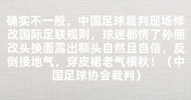 确实不一般，中国足球裁判现场修改国际足联规则，球迷都愣了孙俪改头换面露出额头自然且自信，反倒接地气，穿皮裙老气横秋！（中国足球协会裁判）