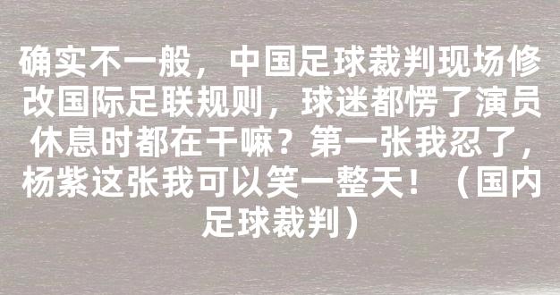 确实不一般，中国足球裁判现场修改国际足联规则，球迷都愣了演员休息时都在干嘛？第一张我忍了，杨紫这张我可以笑一整天！（国内足球裁判）