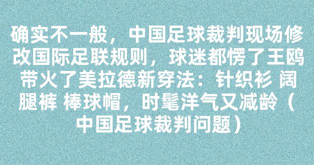 确实不一般，中国足球裁判现场修改国际足联规则，球迷都愣了王鸥带火了美拉德新穿法：针织衫 阔腿裤 棒球帽，时髦洋气又减龄（中国足球裁判问题）