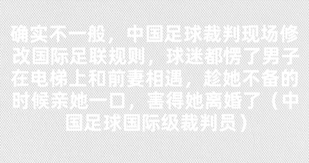 确实不一般，中国足球裁判现场修改国际足联规则，球迷都愣了男子在电梯上和前妻相遇，趁她不备的时候亲她一口，害得她离婚了（中国足球国际级裁判员）