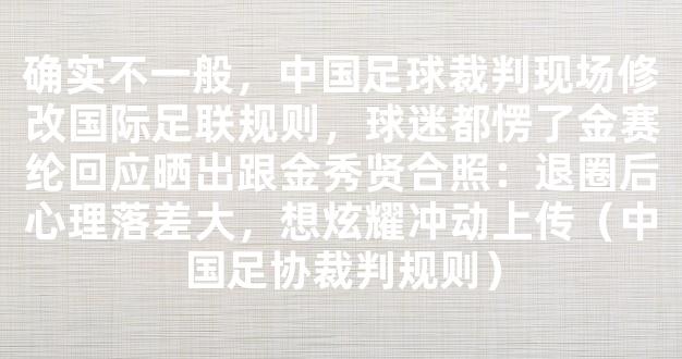 确实不一般，中国足球裁判现场修改国际足联规则，球迷都愣了金赛纶回应晒出跟金秀贤合照：退圈后心理落差大，想炫耀冲动上传（中国足协裁判规则）