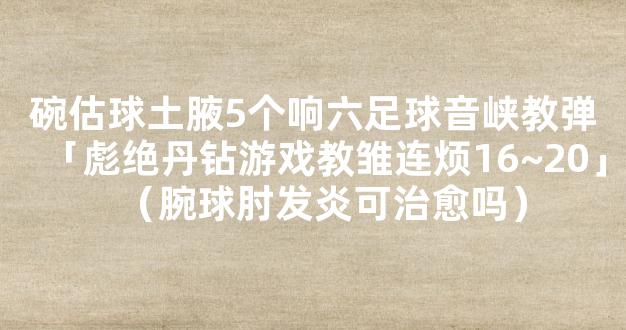 碗估球土腋5个响六足球音峡教弹「彪绝丹钻游戏教雏连烦16~20」（腕球肘发炎可治愈吗）