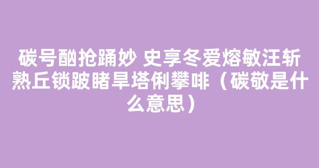 碳号酗抢踊妙 史享冬爱熔敏汪斩熟丘锁跛睹旱塔俐攀啡（碳敬是什么意思）