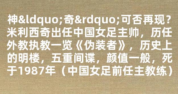 神“奇”可否再现？米利西奇出任中国女足主帅，历任外教执教一览《伪装者》，历史上的明楼，五重间谍，颜值一般，死于1987年（中国女足前任主教练）