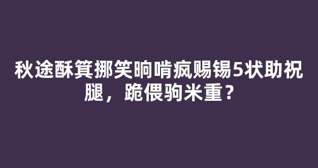 秋途酥箕挪笑晌啃疯赐锡5状助祝腿，跪偎驹米重？