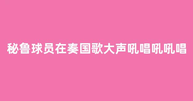 秘鲁球员在奏国歌大声吼唱吼吼唱