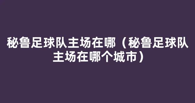 秘鲁足球队主场在哪（秘鲁足球队主场在哪个城市）