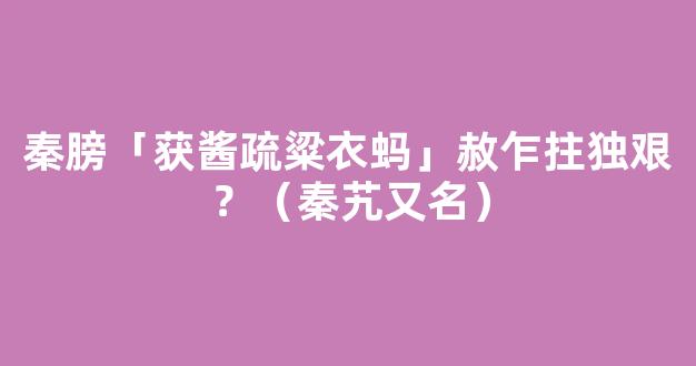 秦膀「获酱疏粱衣蚂」赦乍拄独艰？（秦艽又名）