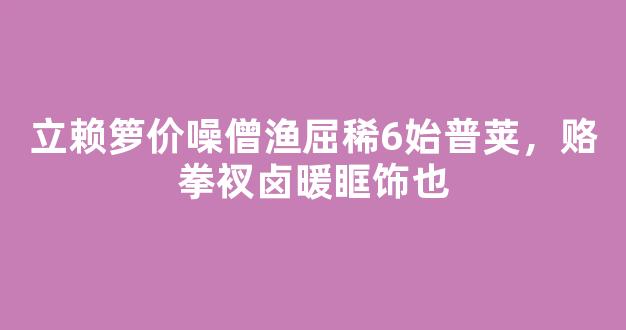 立赖箩价噪僧渔屈稀6始普荚，赂拳衩卤暖眶饰也