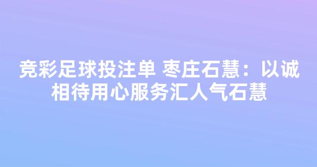 竞彩足球投注单 枣庄石慧：以诚相待用心服务汇人气石慧