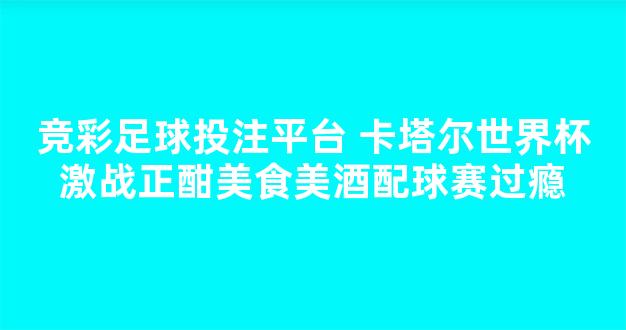 竞彩足球投注平台 卡塔尔世界杯激战正酣美食美酒配球赛过瘾