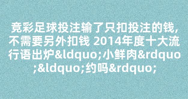 竞彩足球投注输了只扣投注的钱,不需要另外扣钱 2014年度十大流行语出炉“小鲜肉”“约吗”