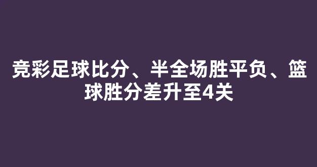 竞彩足球比分、半全场胜平负、篮球胜分差升至4关