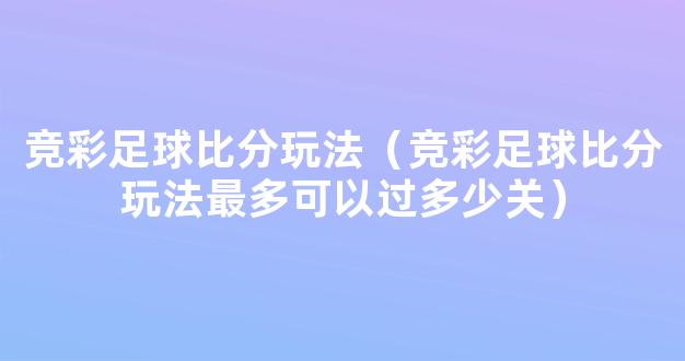 竞彩足球比分玩法（竞彩足球比分玩法最多可以过多少关）