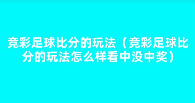 竞彩足球比分的玩法（竞彩足球比分的玩法怎么样看中没中奖）