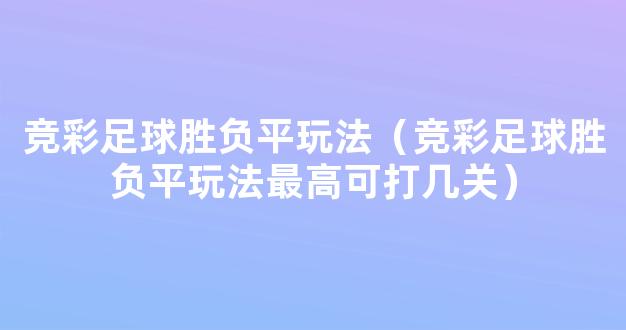 竞彩足球胜负平玩法（竞彩足球胜负平玩法最高可打几关）