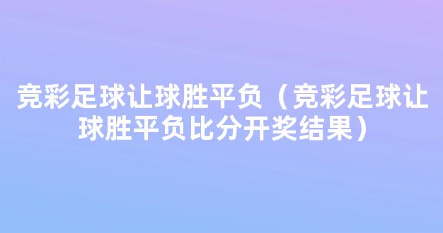 竞彩足球让球胜平负（竞彩足球让球胜平负比分开奖结果）