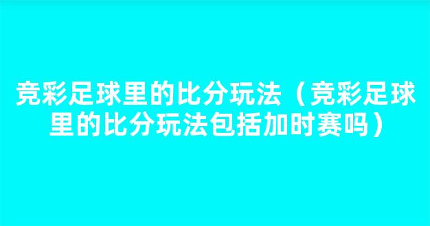 竞彩足球里的比分玩法（竞彩足球里的比分玩法包括加时赛吗）