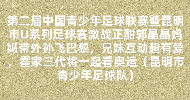 第二届中国青少年足球联赛暨昆明市U系列足球赛激战正酣郭晶晶妈妈带外孙飞巴黎，兄妹互动超有爱，霍家三代将一起看奥运（昆明市青少年足球队）